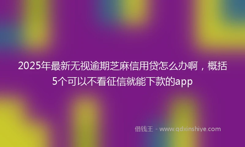 2025年最新无视逾期芝麻信用贷怎么办啊，概括5个可以不看征信就能下款的app
