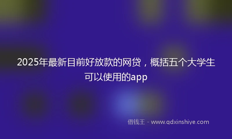 2025年最新目前好放款的网贷，概括五个大学生可以使用的app