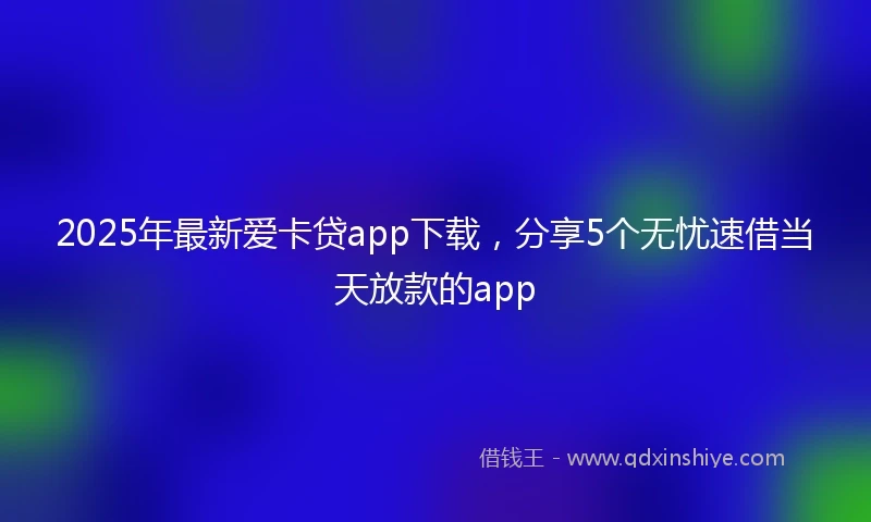 2025年最新爱卡贷app下载，分享5个无忧速借当天放款的app