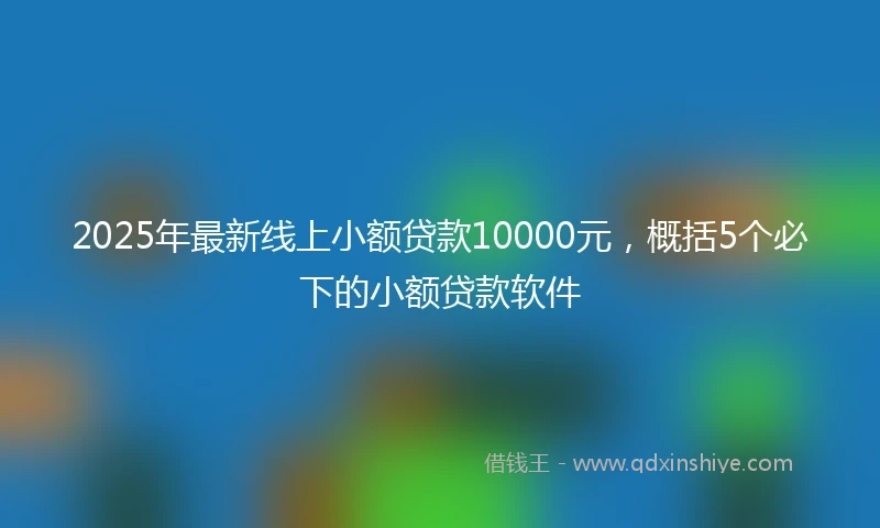 2025年最新线上小额贷款10000元，概括5个必下的小额贷款软件