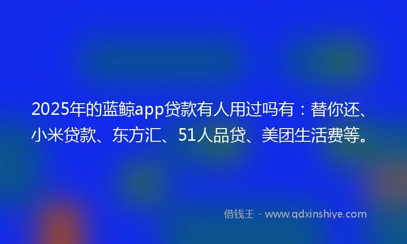 2025年的蓝鲸app贷款有人用过吗有：替你还、小米贷款、东方汇、51人品贷、美团生活费等。