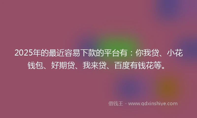 2025年的最近容易下款的平台有：你我贷、小花钱包、好期贷、我来贷、百度有钱花等。