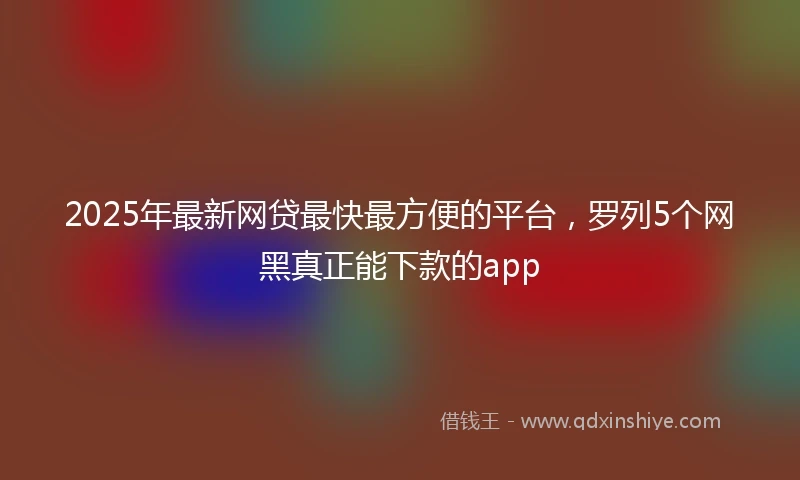 2025年最新网贷最快最方便的平台，罗列5个网黑真正能下款的app