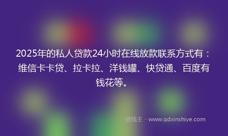 2025年的私人贷款24小时在线放款联系方式有：维信卡卡贷、拉卡拉、洋钱罐、快贷通、百度有钱花等。