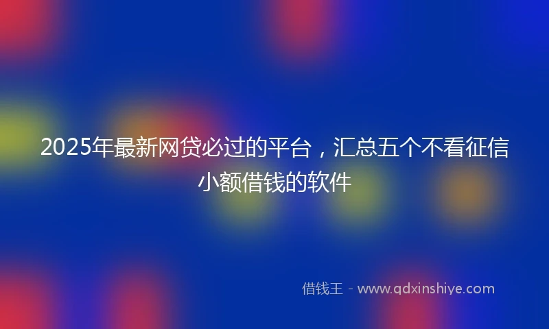 2025年最新网贷必过的平台，汇总五个不看征信小额借钱的软件