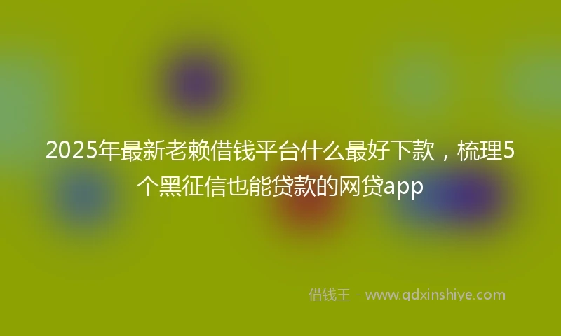 2025年最新老赖借钱平台什么最好下款，梳理5个黑征信也能贷款的网贷app