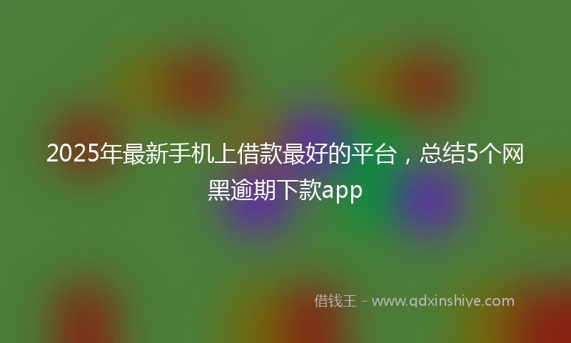 2025年最新手机上借款最好的平台，总结5个网黑逾期下款app