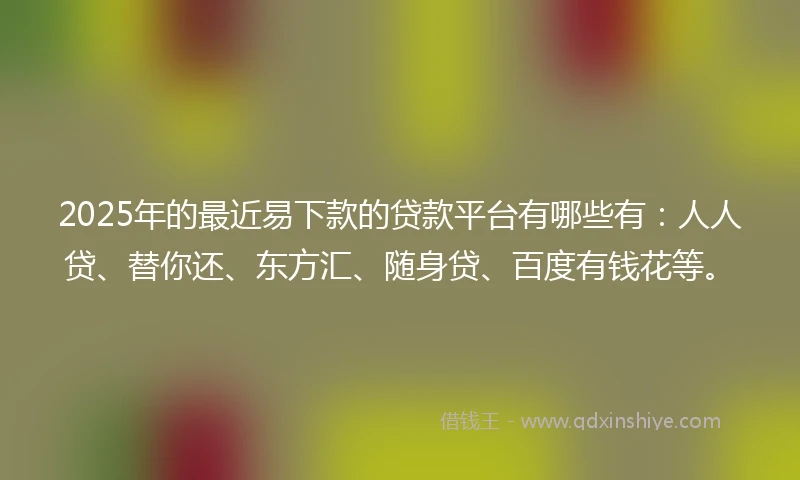 2025年的最近易下款的贷款平台有哪些有：人人贷、替你还、东方汇、随身贷、百度有钱花等。
