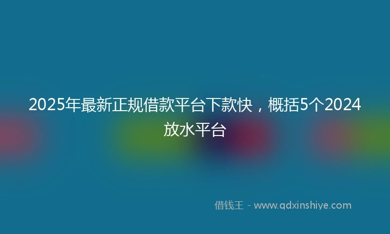 2025年最新正规借款平台下款快，概括5个2024放水平台
