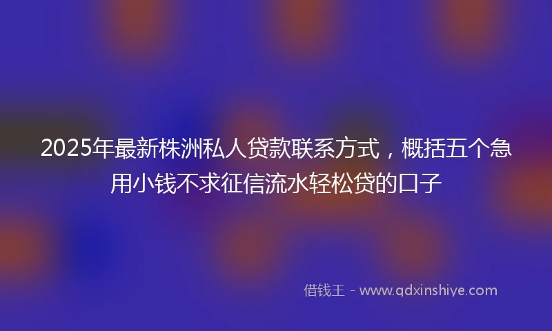 2025年最新株洲私人贷款联系方式，概括五个急用小钱不求征信流水轻松贷的口子