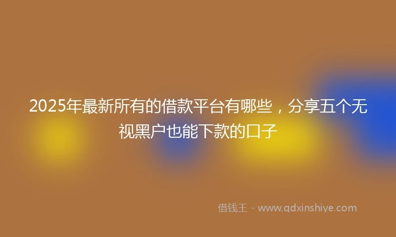2025年最新所有的借款平台有哪些，分享五个无视黑户也能下款的口子