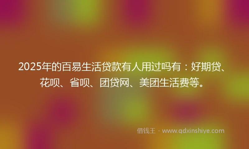 2025年的百易生活贷款有人用过吗有：好期贷、花呗、省呗、团贷网、美团生活费等。
