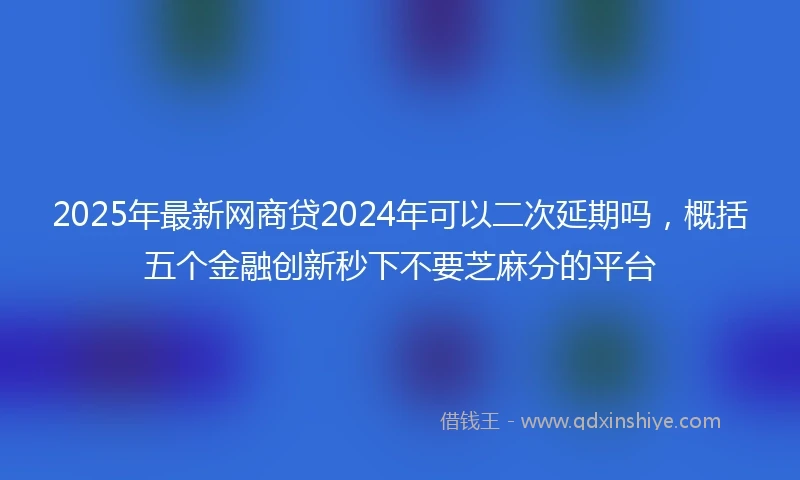 2025年最新网商贷2024年可以二次延期吗，概括五个金融创新秒下不要芝麻分的平台