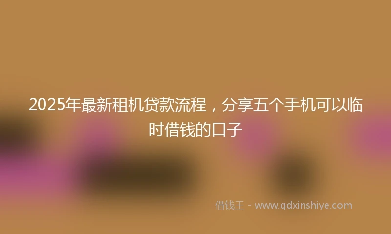 2025年最新租机贷款流程，分享五个手机可以临时借钱的口子
