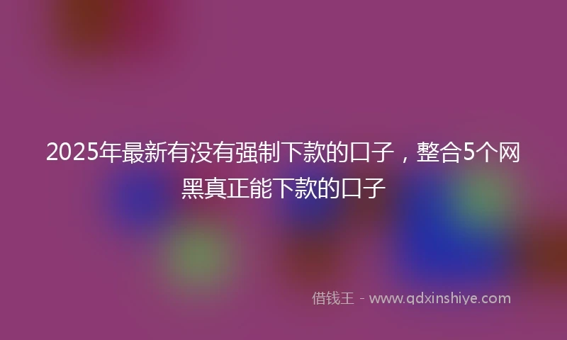 2025年最新有没有强制下款的口子，整合5个网黑真正能下款的口子