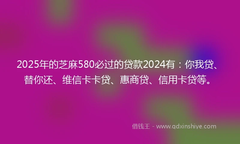 2025年的芝麻580必过的贷款2024有：你我贷、替你还、维信卡卡贷、惠商贷、信用卡贷等。