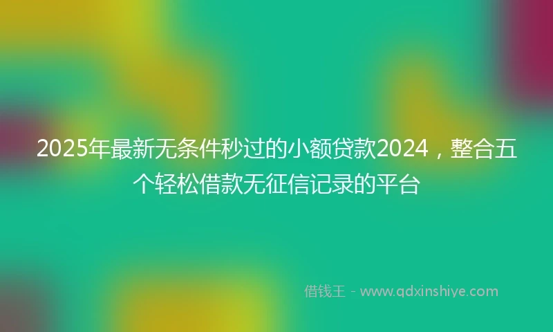 2025年最新无条件秒过的小额贷款2024，整合五个轻松借款无征信记录的平台