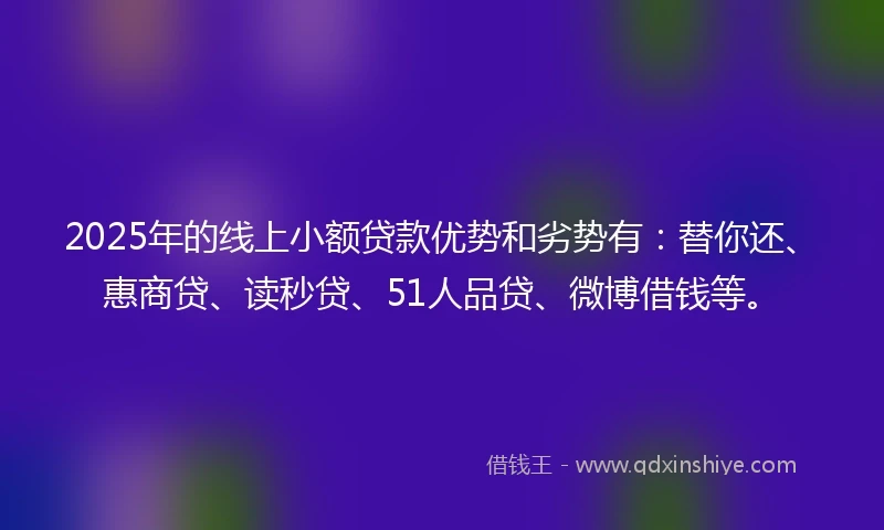2025年的线上小额贷款优势和劣势有：替你还、惠商贷、读秒贷、51人品贷、微博借钱等。
