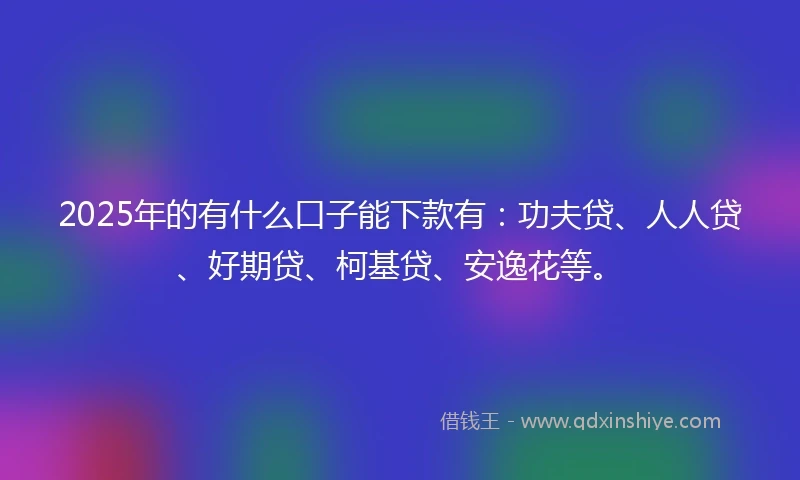 2025年的有什么口子能下款有:功夫贷、人人贷、好期贷、柯基贷、安逸花等。