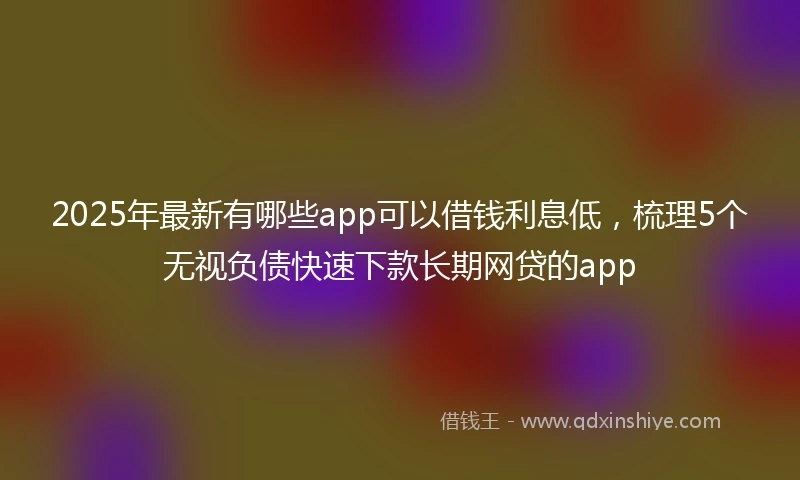 2025年最新有哪些app可以借钱利息低，梳理5个无视负债快速下款长期网贷的app