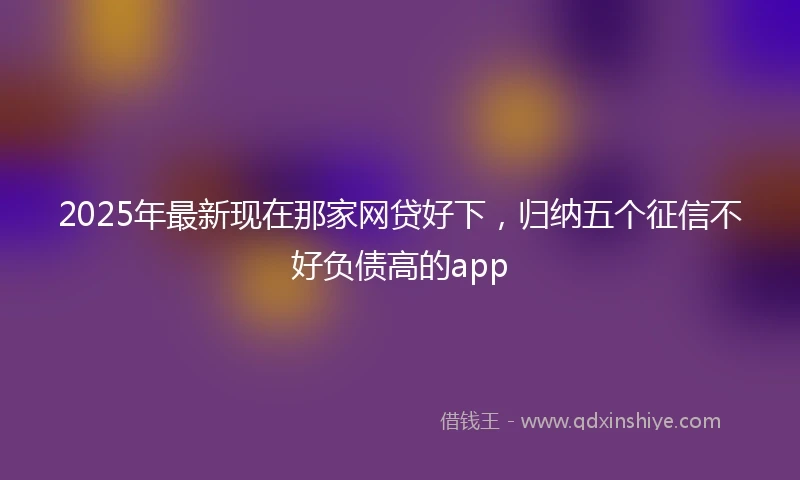 2025年最新现在那家网贷好下，归纳五个征信不好负债高的app