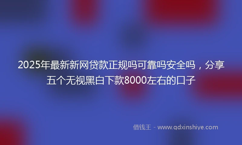 2025年最新新网贷款正规吗可靠吗安全吗，分享五个无视黑白下款8000左右的口子