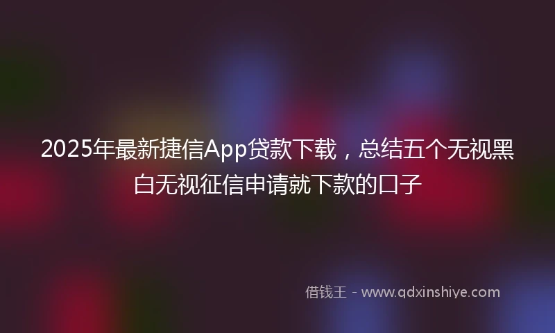 2025年最新捷信App贷款下载，总结五个无视黑白无视征信申请就下款的口子