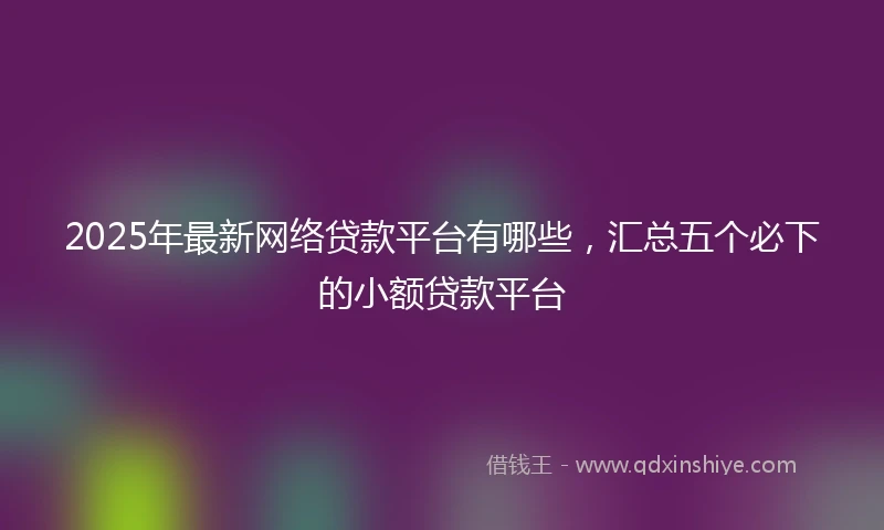 2025年最新网络贷款平台有哪些，汇总五个必下的小额贷款平台