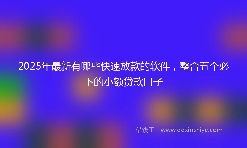 2025年最新有哪些快速放款的软件，整合五个必下的小额贷款口子