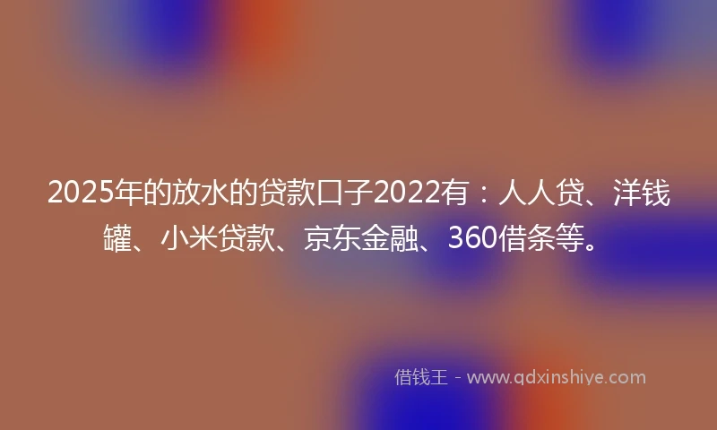 2025年的放水的贷款口子2022有：人人贷、洋钱罐、小米贷款、京东金融、360借条等。