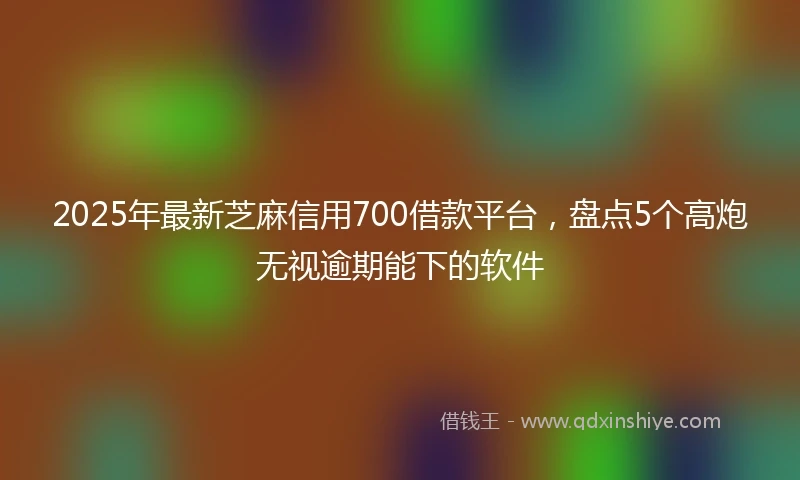 2025年最新芝麻信用700借款平台，盘点5个高炮无视逾期能下的软件