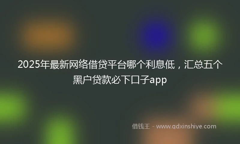 2025年最新网络借贷平台哪个利息低，汇总五个黑户贷款必下口子app