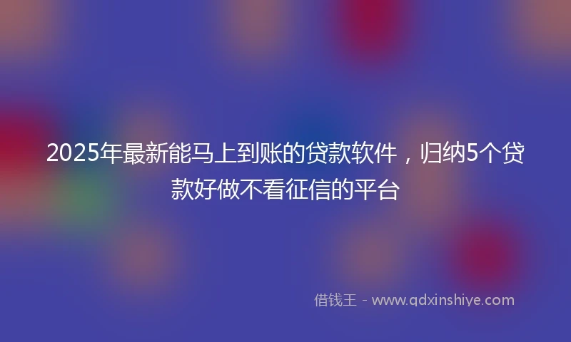 2025年最新能马上到账的贷款软件，归纳5个贷款好做不看征信的平台
