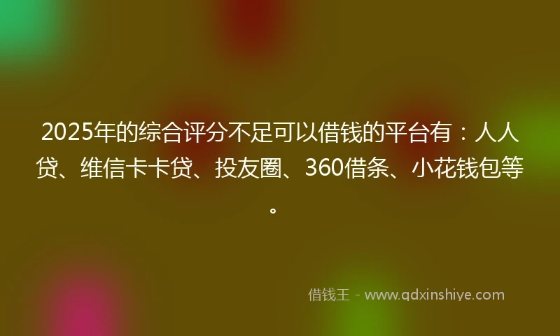 2025年的综合评分不足可以借钱的平台有：人人贷、维信卡卡贷、投友圈、360借条、小花钱包等。