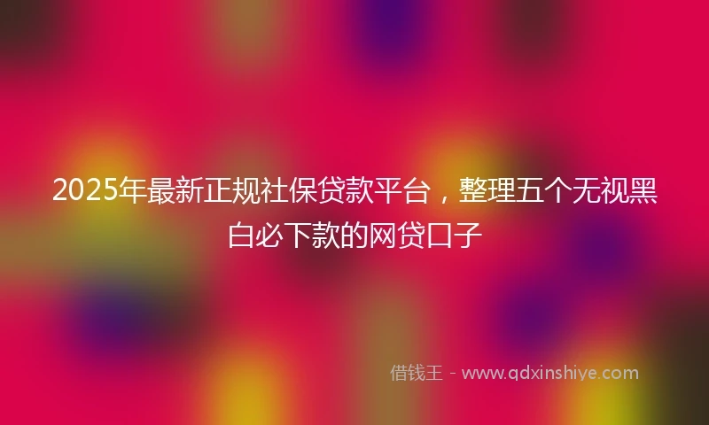 2025年最新正规社保贷款平台，整理五个无视黑白必下款的网贷口子