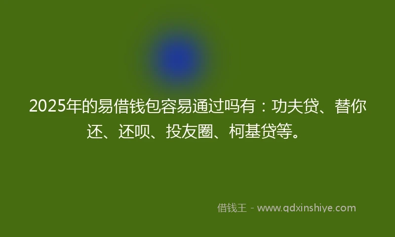 2025年的易借钱包容易通过吗有：功夫贷、替你还、还呗、投友圈、柯基贷等。