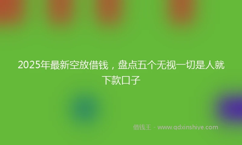 2025年最新空放借钱，盘点五个无视一切是人就下款口子