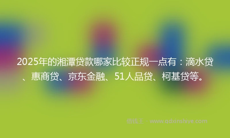 2025年的湘潭贷款哪家比较正规一点有：滴水贷、惠商贷、京东金融、51人品贷、柯基贷等。