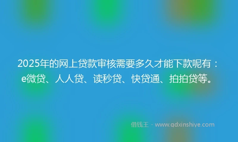 2025年的网上贷款审核需要多久才能下款呢有：e微贷、人人贷、读秒贷、快贷通、拍拍贷等。