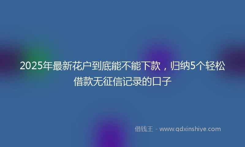 2025年最新花户到底能不能下款，归纳5个轻松借款无征信记录的口子