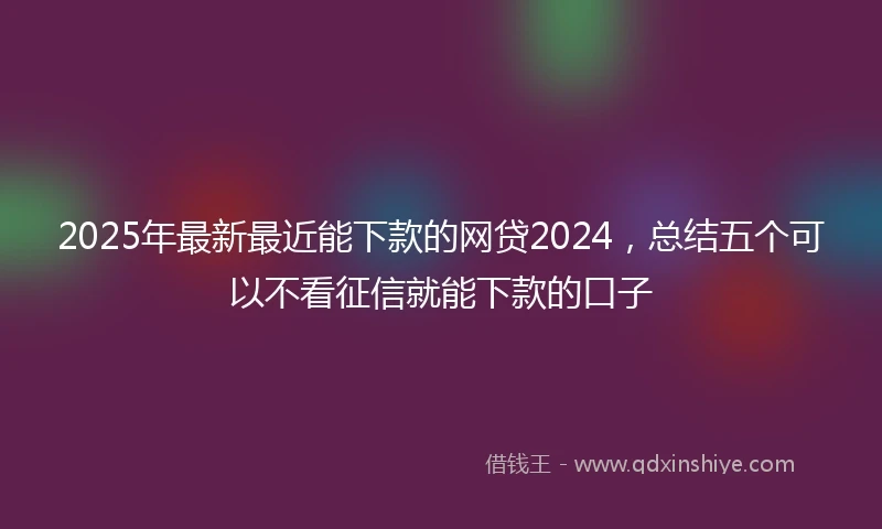2025年最新最近能下款的网贷2024，总结五个可以不看征信就能下款的口子