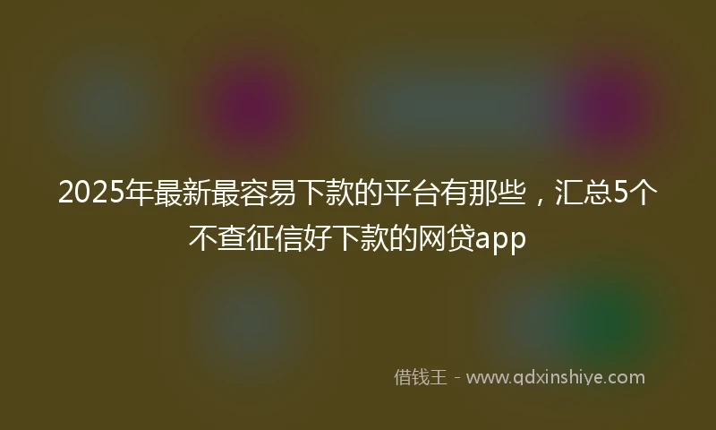 2025年最新最容易下款的平台有那些，汇总5个不查征信好下款的网贷app