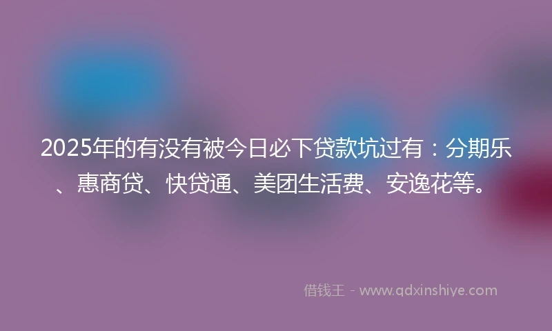 2025年的有没有被今日必下贷款坑过有：分期乐、惠商贷、快贷通、美团生活费、安逸花等。