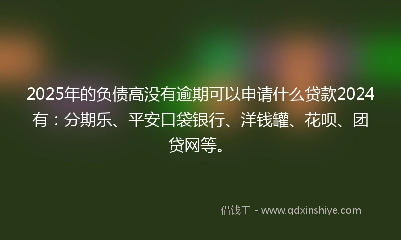 2025年的负债高没有逾期可以申请什么贷款2024有：分期乐、平安口袋银行、洋钱罐、花呗、团贷网等。