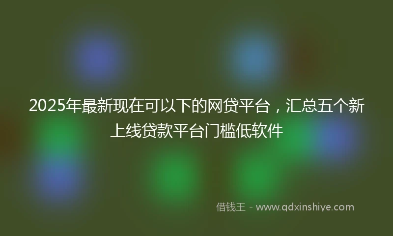 2025年最新现在可以下的网贷平台，汇总五个新上线贷款平台门槛低软件