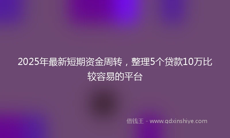 2025年最新短期资金周转，整理5个贷款10万比较容易的平台