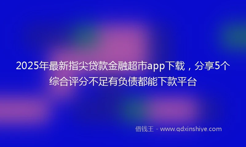 2025年最新指尖贷款金融超市app下载，分享5个综合评分不足有负债都能下款平台
