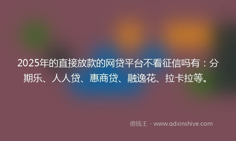 2025年的直接放款的网贷平台不看征信吗有：分期乐、人人贷、惠商贷、融逸花、拉卡拉等。