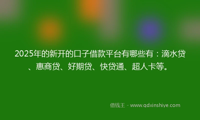 2025年的新开的口子借款平台有哪些有：滴水贷、惠商贷、好期贷、快贷通、超人卡等。