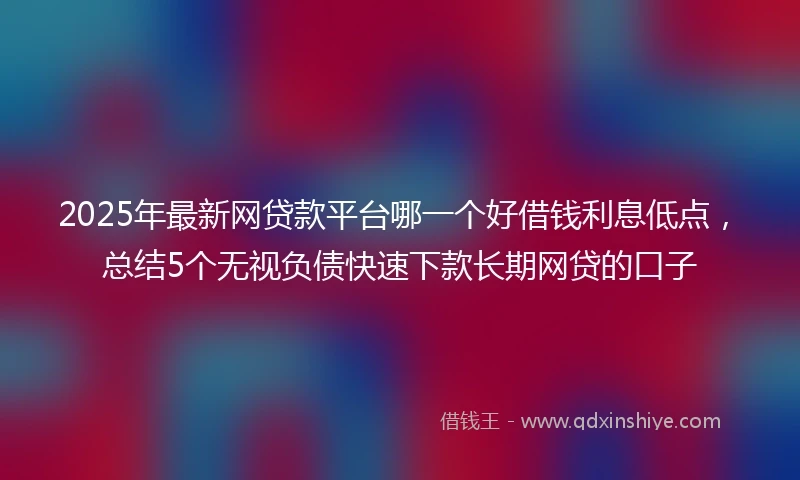 2025年最新网贷款平台哪一个好借钱利息低点，总结5个无视负债快速下款长期网贷的口子